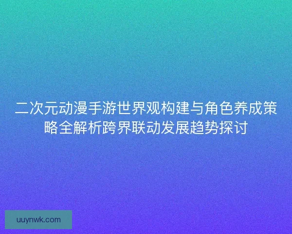 二次元动漫手游世界观构建与角色养成策略全解析跨界联动发展趋势探讨 二次元动漫手游世界观构建与角色养成策略全解析跨界联动发展趋势探讨