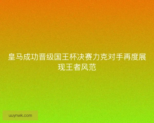 皇马成功晋级国王杯决赛力克对手再度展现王者风范