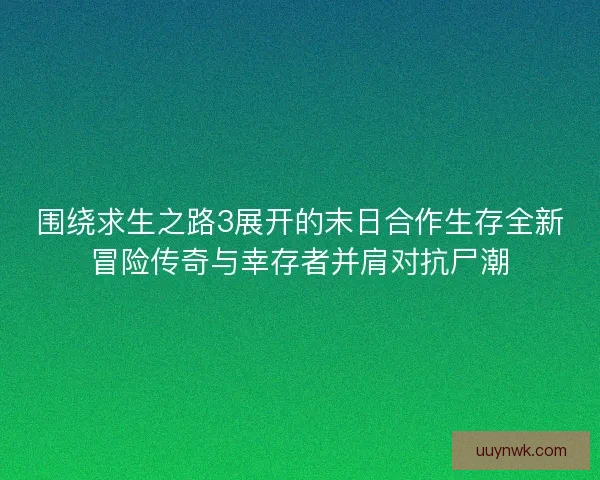 围绕求生之路3展开的末日合作生存全新冒险传奇与幸存者并肩对抗尸潮