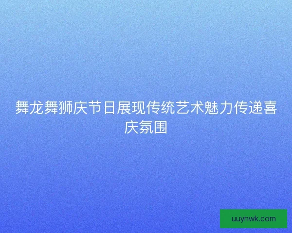 舞龙舞狮庆节日展现传统艺术魅力传递喜庆氛围