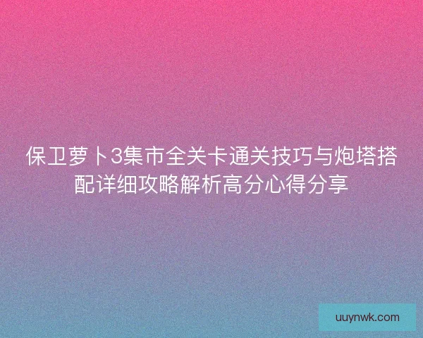 保卫萝卜3集市全关卡通关技巧与炮塔搭配详细攻略解析高分心得分享