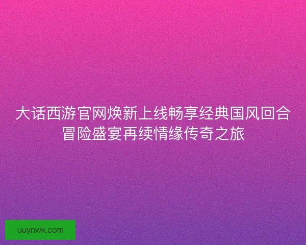 大话西游官网焕新上线畅享经典国风回合冒险盛宴再续情缘传奇之旅