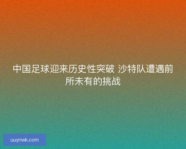 中国足球迎来历史性突破 沙特队遭遇前所未有的挑战