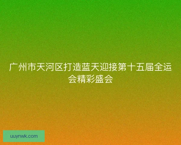 广州市天河区打造蓝天迎接第十五届全运会精彩盛会 广州市天河区打造蓝天迎接第十五届全运会精彩盛会