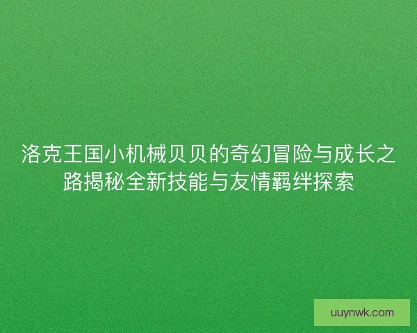 洛克王国小机械贝贝的奇幻冒险与成长之路揭秘全新技能与友情羁绊探索 洛克王国小机械贝贝的奇幻冒险与成长之路揭秘全新技能与友情羁绊探索