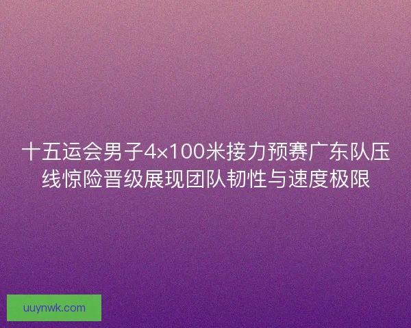 十五运会男子4×100米接力预赛广东队压线惊险晋级展现团队韧性与速度极限