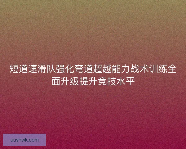 短道速滑队强化弯道超越能力战术训练全面升级提升竞技水平 短道速滑队强化弯道超越能力战术训练全面升级提升竞技水平