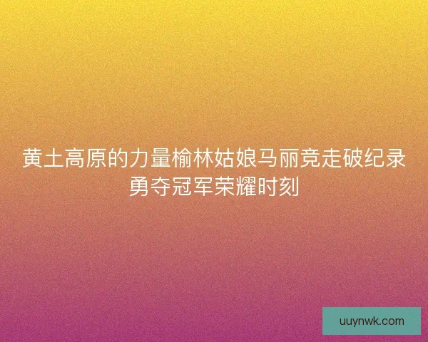 黄土高原的力量榆林姑娘马丽竞走破纪录勇夺冠军荣耀时刻 黄土高原的力量榆林姑娘马丽竞走破纪录勇夺冠军荣耀时刻