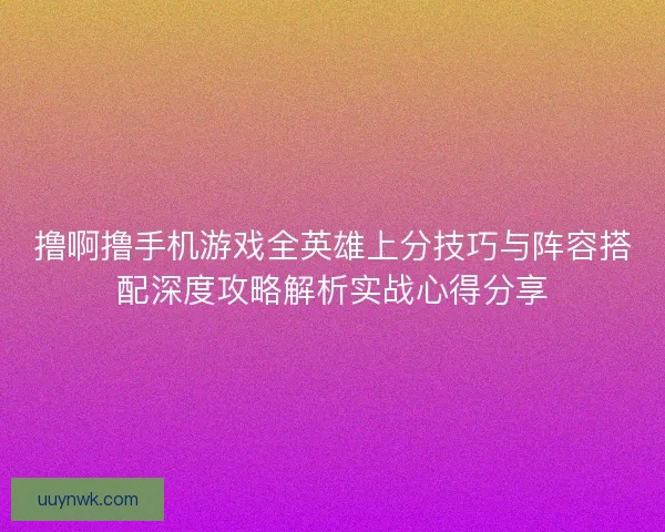 撸啊撸手机游戏全英雄上分技巧与阵容搭配深度攻略解析实战心得分享 撸啊撸手机游戏全英雄上分技巧与阵容搭配深度攻略解析实战心得分享