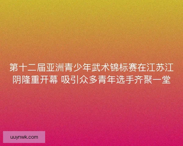 第十二届亚洲青少年武术锦标赛在江苏江阴隆重开幕 吸引众多青年选手齐聚一堂 第十二届亚洲青少年武术锦标赛在江苏江阴隆重开幕 吸引众多青年选手齐聚一堂