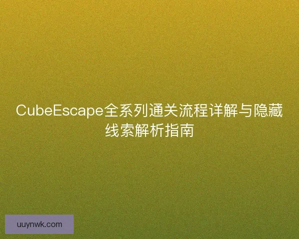 CubeEscape全系列通关流程详解与隐藏线索解析指南 CubeEscape全系列通关流程详解与隐藏线索解析指南