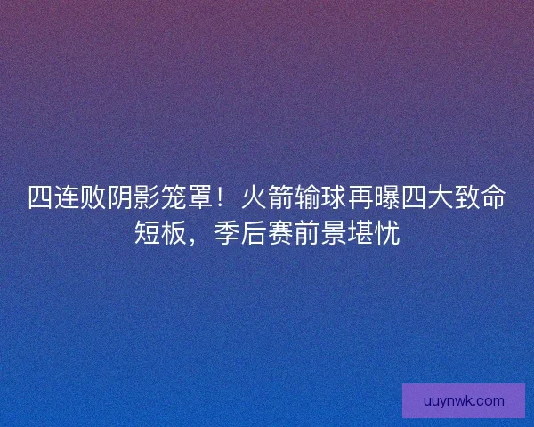 四连败阴影笼罩！火箭输球再曝四大致命短板，季后赛前景堪忧