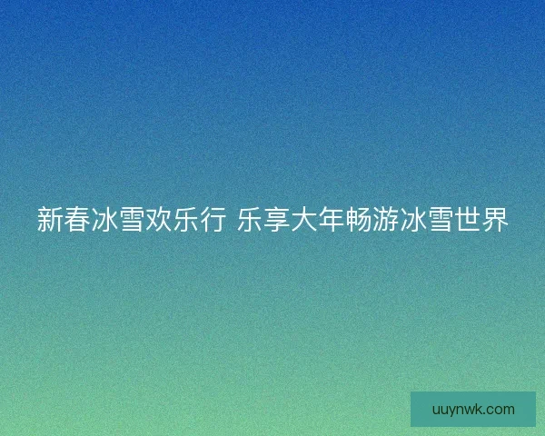 新春冰雪欢乐行 乐享大年畅游冰雪世界