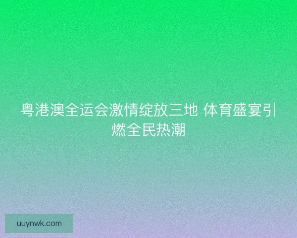 粤港澳全运会激情绽放三地 体育盛宴引燃全民热潮