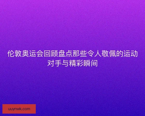 伦敦奥运会回顾盘点那些令人敬佩的运动对手与精彩瞬间 伦敦奥运会回顾盘点那些令人敬佩的运动对手与精彩瞬间