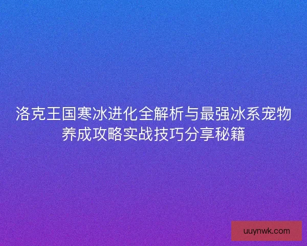 洛克王国寒冰进化全解析与最强冰系宠物养成攻略实战技巧分享秘籍