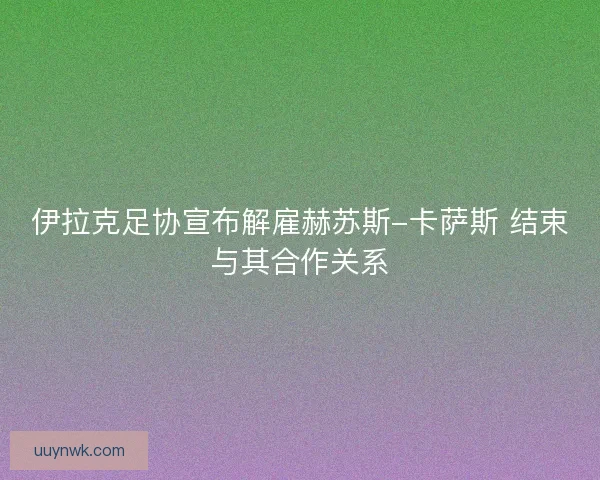 伊拉克足协宣布解雇赫苏斯-卡萨斯 结束与其合作关系 伊拉克足协宣布解雇赫苏斯-卡萨斯 结束与其合作关系