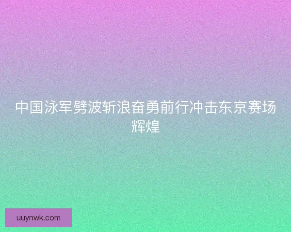 中国泳军劈波斩浪奋勇前行冲击东京赛场辉煌 中国泳军劈波斩浪奋勇前行冲击东京赛场辉煌