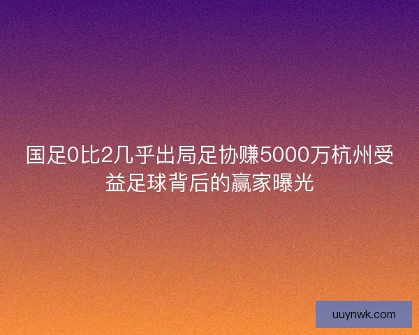 国足0比2几乎出局足协赚5000万杭州受益足球背后的赢家曝光 国足0比2几乎出局足协赚5000万杭州受益足球背后的赢家曝光