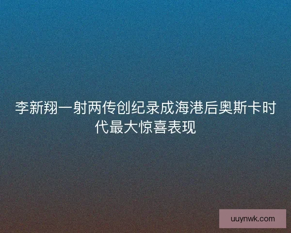 李新翔一射两传创纪录成海港后奥斯卡时代最大惊喜表现
